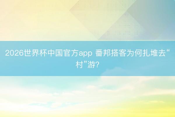 2026世界杯中国官方app 番邦搭客为何扎堆去“村”游？