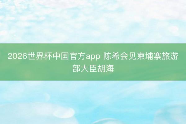 2026世界杯中国官方app 陈希会见柬埔寨旅游部大臣胡海