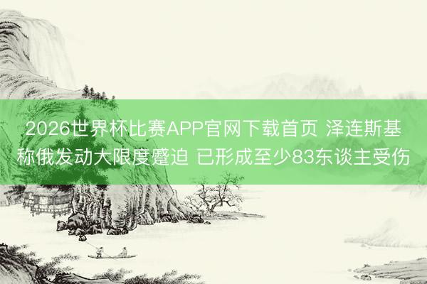 2026世界杯比赛APP官网下载首页 泽连斯基称俄发动大限度蹙迫 已形成至少83东谈主受伤