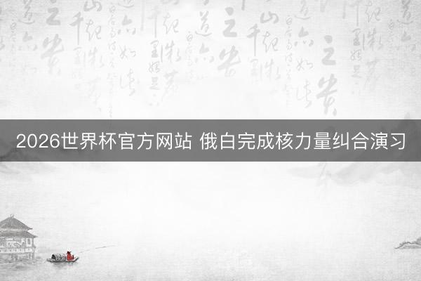 2026世界杯官方网站 俄白完成核力量纠合演习