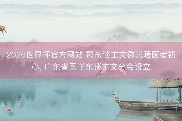 2026世界杯官方网站 聚东谈主文微光暖医者初心， 广东省医学东谈主文分会设立