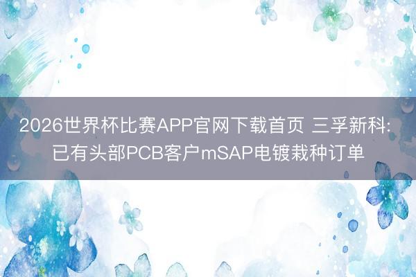 2026世界杯比赛APP官网下载首页 三孚新科: 已有头部PCB客户mSAP电镀栽种订单