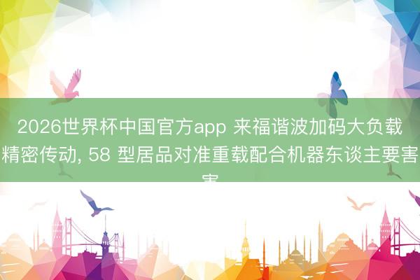 2026世界杯中国官方app 来福谐波加码大负载精密传动, 58 型居品对准重载配合机器东谈主要害