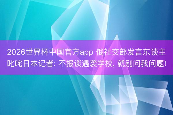 2026世界杯中国官方app 俄社交部发言东谈主叱咤日本记者: 不报谈遇袭学校, 就别问我问题!