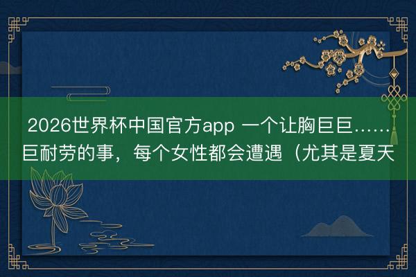 2026世界杯中国官方app 一个让胸巨巨……巨耐劳的事，每个女性都会遭遇（尤其是夏天