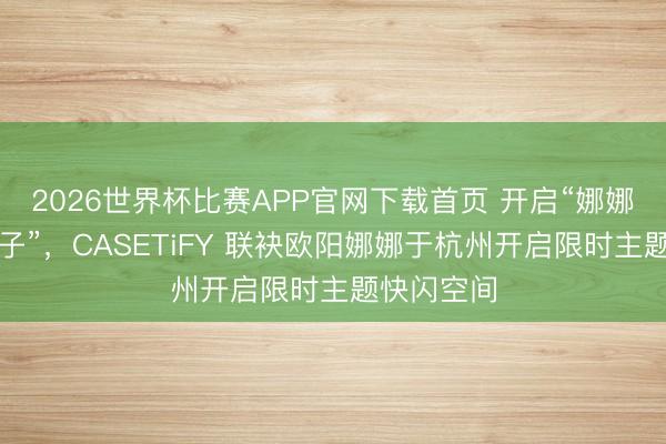 2026世界杯比赛APP官网下载首页 开启“娜娜的追想盒子”，CASETiFY 联袂欧阳娜娜于杭州开启限时主题快闪空间