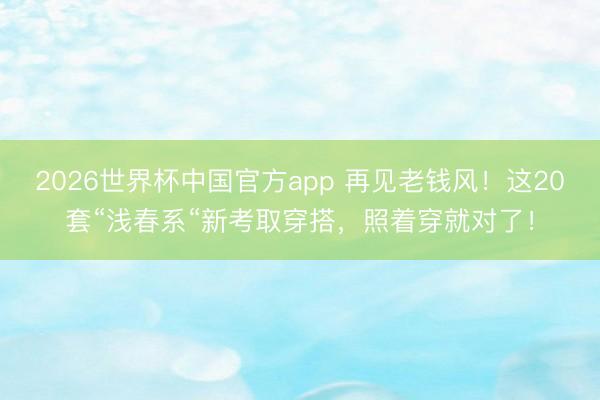 2026世界杯中国官方app 再见老钱风！这20套“浅春系“新考取穿搭，照着穿就对了！