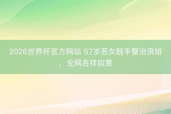 2026世界杯官方网站 57岁恶女脱手整治浪姐，全网吉祥如意