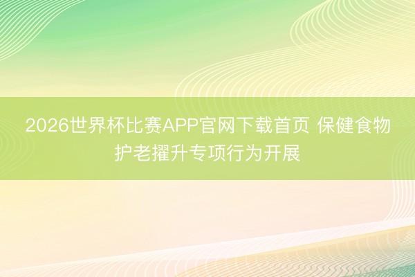 2026世界杯比赛APP官网下载首页 保健食物护老擢升专项行为开展