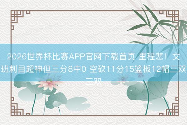 2026世界杯比赛APP官网下载首页 里程悲!文班刺目超神但三分8中0 空砍11分15篮板12帽三双