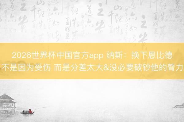 2026世界杯中国官方app 纳斯：换下恩比德不是因为受伤 而是分差太大&没必要破钞他的膂力