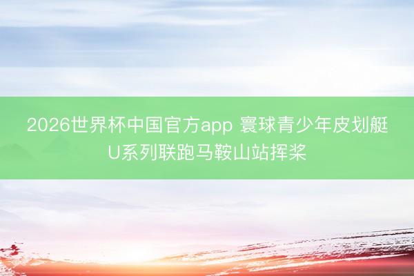 2026世界杯中国官方app 寰球青少年皮划艇U系列联跑马鞍山站挥桨