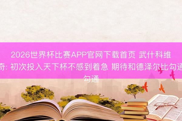 2026世界杯比赛APP官网下载首页 武什科维奇: 初次投入天下杯不感到着急 期待和德泽尔比勾通