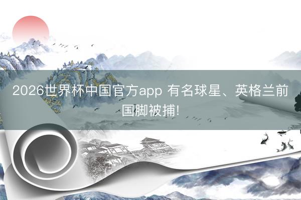2026世界杯中国官方app 有名球星、英格兰前国脚被捕!