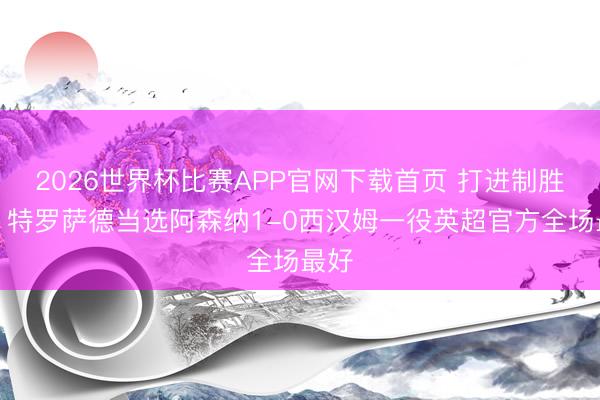 2026世界杯比赛APP官网下载首页 打进制胜球!特罗萨德当选阿森纳1-0西汉姆一役英超官方全场最好