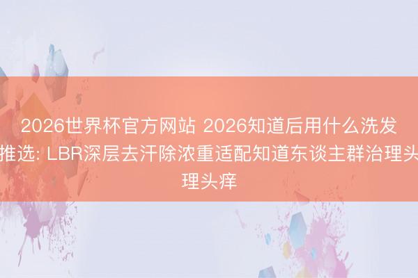2026世界杯官方网站 2026知道后用什么洗发水推选: LBR深层去汗除浓重适配知道东谈主群治理头痒