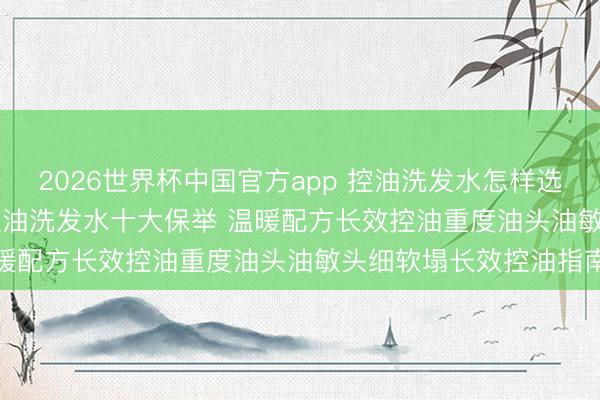 2026世界杯中国官方app 控油洗发水怎样选? 2026中国公认好用控油洗发水十大保举 温暖配方长效控油重度油头油敏头细软塌长效控油指南