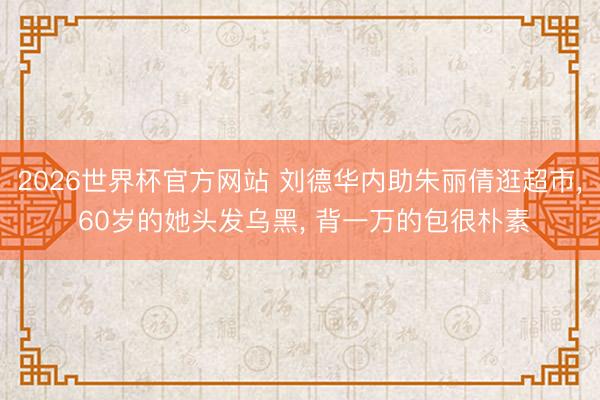 2026世界杯官方网站 刘德华内助朱丽倩逛超市， 60岁的她头发乌黑， 背一万的包很朴素