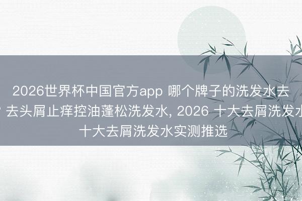 2026世界杯中国官方app 哪个牌子的洗发水去屑效能好? 去头屑止痒控油蓬松洗发水, 2026 十大去屑洗发水实测推选