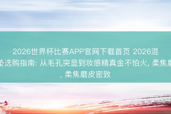 2026世界杯比赛APP官网下载首页 2026混油皮气垫选购指南: 从毛孔突显到妆感精真金不怕火， 柔焦磨皮密致
