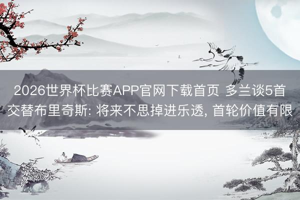 2026世界杯比赛APP官网下载首页 多兰谈5首交替布里奇斯: 将来不思掉进乐透， 首轮价值有限