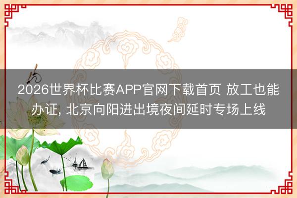 2026世界杯比赛APP官网下载首页 放工也能办证， 北京向阳进出境夜间延时专场上线