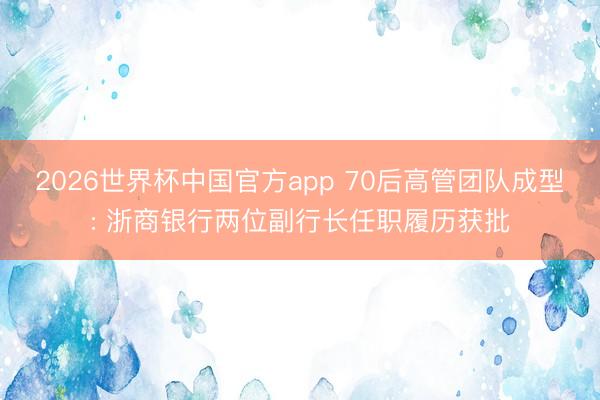 2026世界杯中国官方app 70后高管团队成型: 浙商银行两位副行长任职履历获批