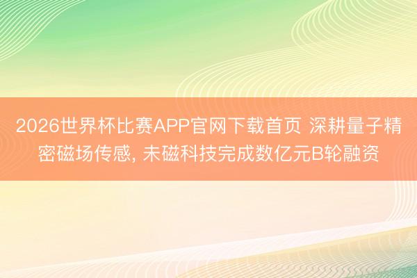 2026世界杯比赛APP官网下载首页 深耕量子精密磁场传感， 未磁科技完成数亿元B轮融资