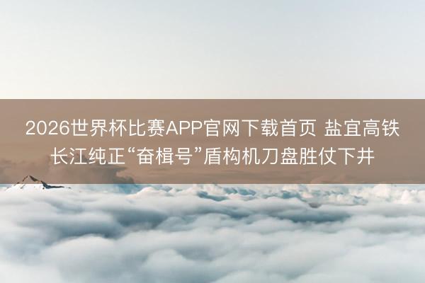 2026世界杯比赛APP官网下载首页 盐宜高铁长江纯正“奋楫号”盾构机刀盘胜仗下井
