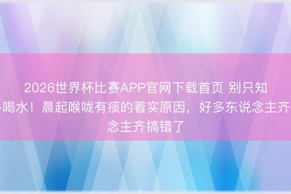 2026世界杯比赛APP官网下载首页 别只知说念多喝水！晨起喉咙有痰的着实原因，好多东说念主齐搞错了