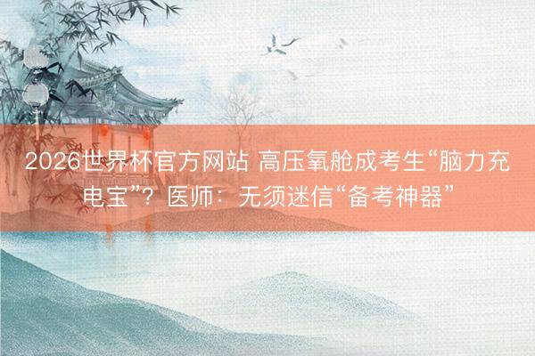 2026世界杯官方网站 高压氧舱成考生“脑力充电宝”?医师:无须迷信“备考神器”