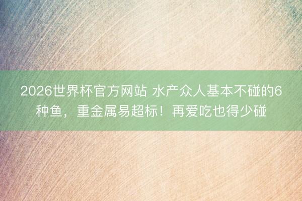 2026世界杯官方网站 水产众人基本不碰的6种鱼，重金属易超标！再爱吃也得少碰