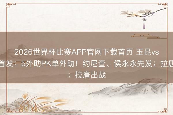 2026世界杯比赛APP官网下载首页 玉昆vs申花首发：5外助PK单外助！约尼查、侯永永先发；拉唐出战