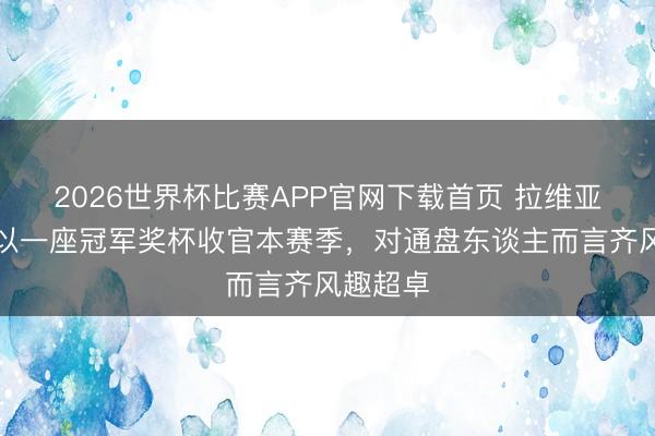 2026世界杯比赛APP官网下载首页 拉维亚：若能以一座冠军奖杯收官本赛季，对通盘东谈主而言齐风趣超卓