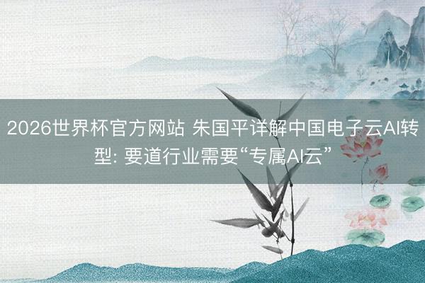 2026世界杯官方网站 朱国平详解中国电子云AI转型: 要道行业需要“专属AI云”