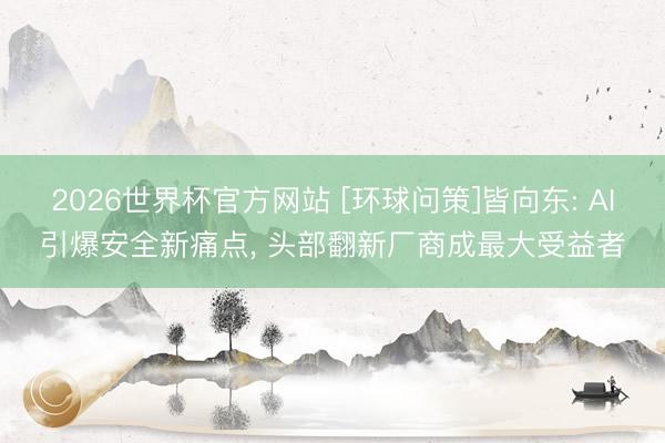 2026世界杯官方网站 [环球问策]皆向东: AI引爆安全新痛点， 头部翻新厂商成最大受益者