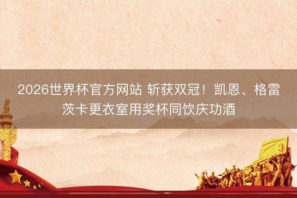 2026世界杯官方网站 斩获双冠!凯恩、格雷茨卡更衣室用奖杯同饮庆功酒