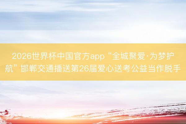 2026世界杯中国官方app “全城聚爱·为梦护航” 邯郸交通播送第26届爱心送考公益当作脱手