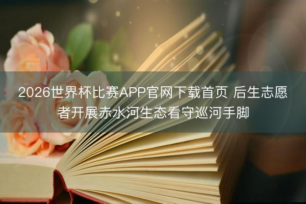 2026世界杯比赛APP官网下载首页 后生志愿者开展赤水河生态看守巡河手脚