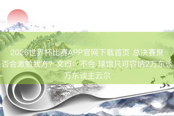 2026世界杯比赛APP官网下载首页 总决赛聚光灯是否会激勉我方？文班：不会 球馆只可容纳2万东谈主云尔