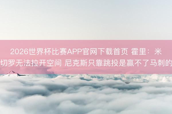 2026世界杯比赛APP官网下载首页 霍里：米切罗无法拉开空间 尼克斯只靠跳投是赢不了马刺的