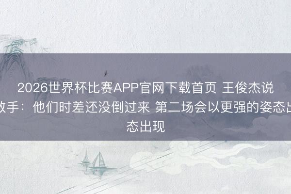 2026世界杯比赛APP官网下载首页 王俊杰说念敌手：他们时差还没倒过来 第二场会以更强的姿态出现