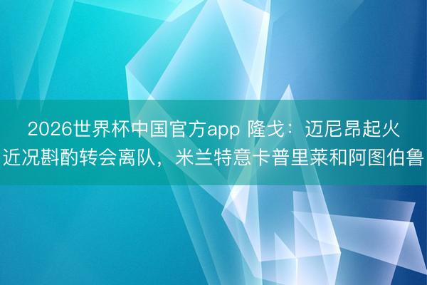 2026世界杯中国官方app 隆戈：迈尼昂起火近况斟酌转会离队，米兰特意卡普里莱和阿图伯鲁