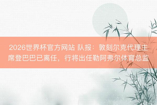 2026世界杯官方网站 队报：敦刻尔克代理主席登巴巴已离任，行将出任勒阿弗尔体育总监