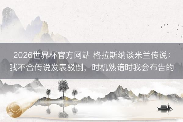 2026世界杯官方网站 格拉斯纳谈米兰传说：我不合传说发表驳倒，时机熟谙时我会布告的