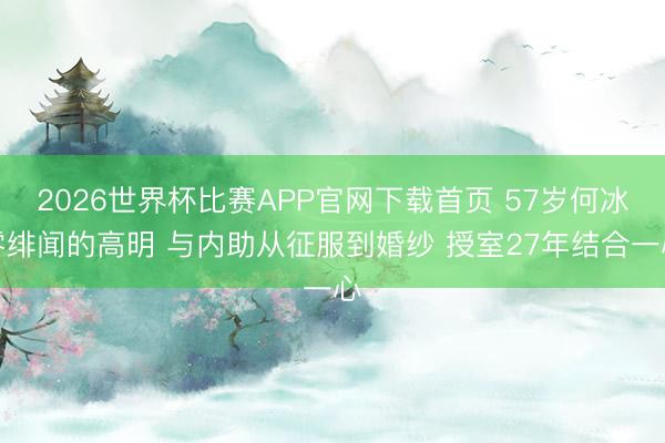 2026世界杯比赛APP官网下载首页 57岁何冰零绯闻的高明 与内助从征服到婚纱 授室27年结合一心
