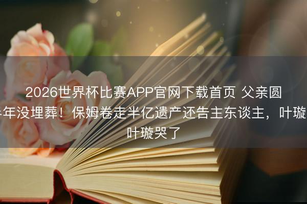 2026世界杯比赛APP官网下载首页 父亲圆寂半年没埋葬！保姆卷走半亿遗产还告主东谈主，叶璇哭了