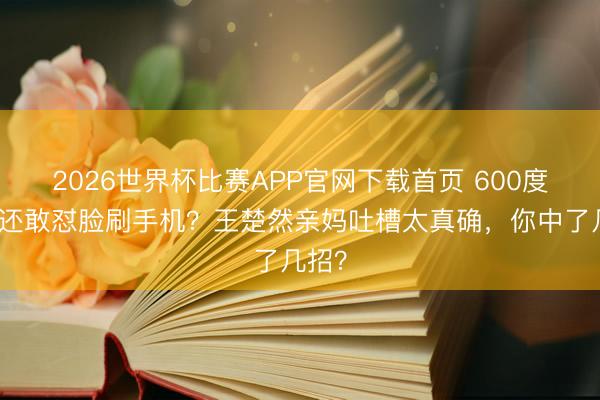 2026世界杯比赛APP官网下载首页 600度近视还敢怼脸刷手机？王楚然亲妈吐槽太真确，你中了几招？