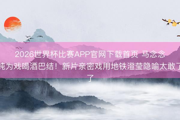 2026世界杯比赛APP官网下载首页 马念念纯为戏喝酒巴结！新片亲密戏用地铁澄莹隐喻太敢了
