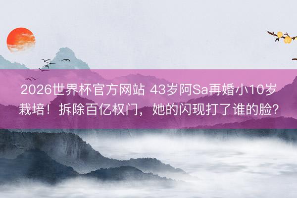 2026世界杯官方网站 43岁阿Sa再婚小10岁栽培！拆除百亿权门，她的闪现打了谁的脸？